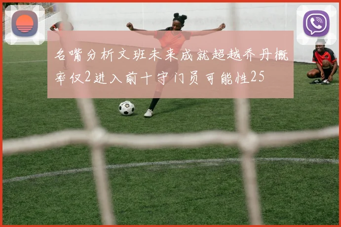 名嘴分析文班未来成就超越乔丹概率仅2进入前十守门员可能性25