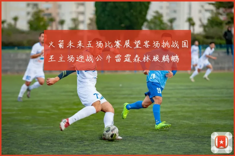 火箭未来五场比赛展望客场挑战国王主场迎战公牛雷霆森林狼鹈鹕
