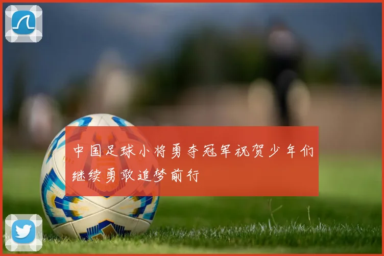 中国足球小将勇夺冠军祝贺少年们继续勇敢追梦前行