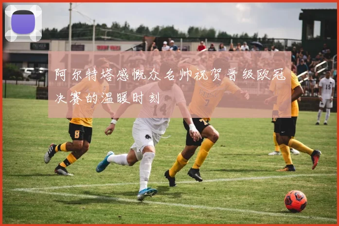 阿尔特塔感慨众名帅祝贺晋级欧冠决赛的温暖时刻