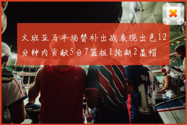 文班亚马半场替补出战表现出色12分钟内贡献5分7篮板1抢断2盖帽