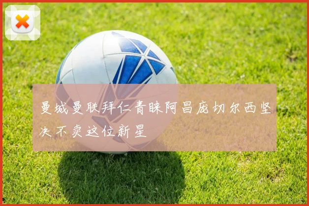 曼城曼联拜仁青睐阿昌庞切尔西坚决不卖这位新星