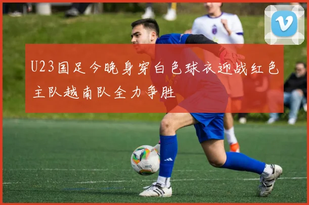 U23国足今晚身穿白色球衣迎战红色主队越南队全力争胜